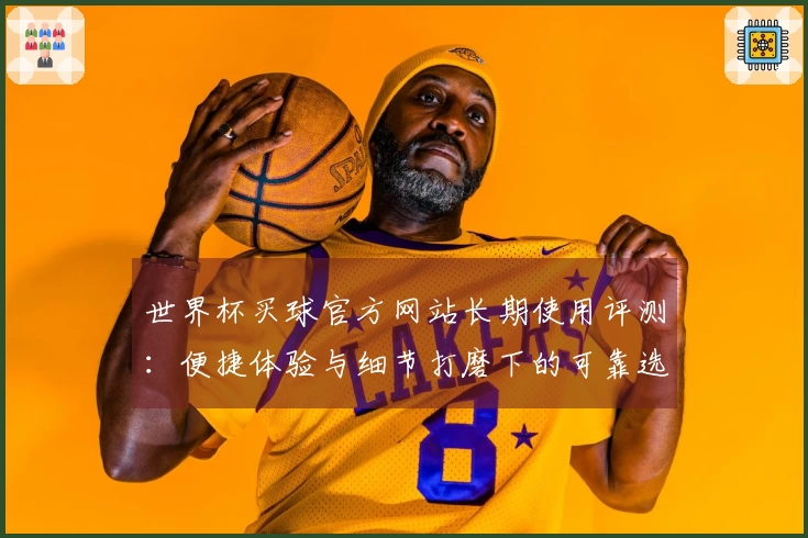 世界杯买球官方网站长期使用评测：便捷体验与细节打磨下的可靠选择