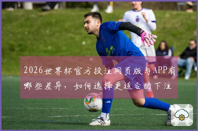 2026世界杯官方投注网页版与APP有哪些差异，如何选择更适合的下注方式？