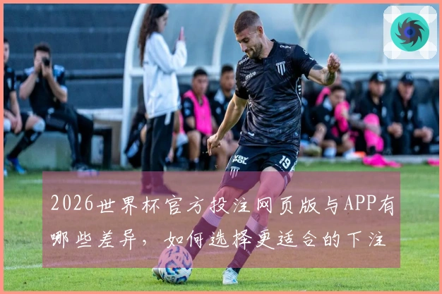 2026世界杯官方投注网页版与APP有哪些差异，如何选择更适合的下注方式？