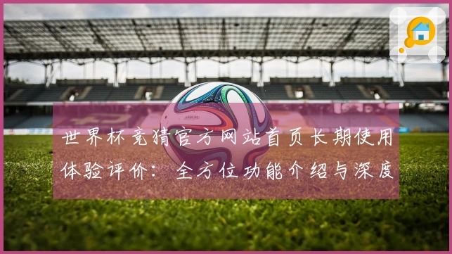 世界杯竞猜官方网站首页长期使用体验评价：全方位功能介绍与深度评测